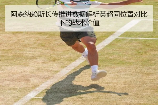 阿森纳赖斯长传推进数据解析英超同位置对比下的战术价值