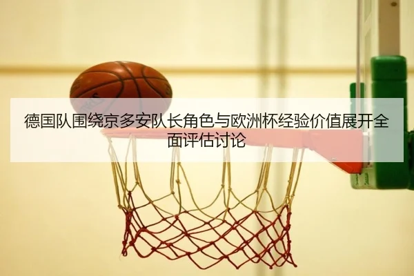 德国队围绕京多安队长角色与欧洲杯经验价值展开全面评估讨论