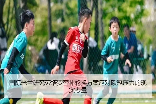国际米兰研究劳塔罗替补轮换方案应对欧冠压力的现实考量