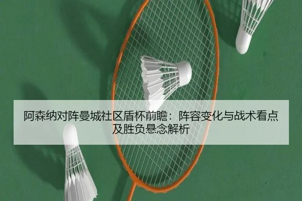 阿森纳对阵曼城社区盾杯前瞻：阵容变化与战术看点及胜负悬念解析