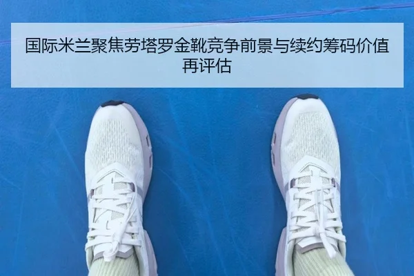 国际米兰聚焦劳塔罗金靴竞争前景与续约筹码价值再评估