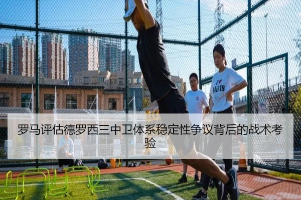 罗马评估德罗西三中卫体系稳定性争议背后的战术考验