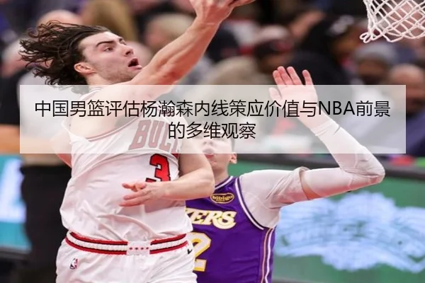 中国男篮评估杨瀚森内线策应价值与NBA前景的多维观察