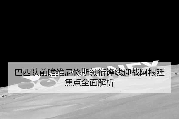 巴西队前瞻维尼修斯领衔锋线迎战阿根廷焦点全面解析