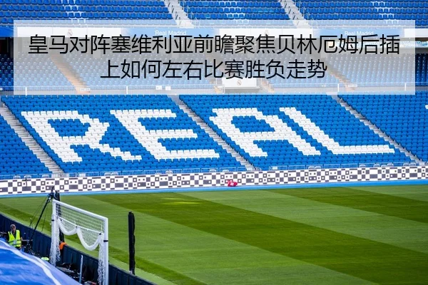 皇马对阵塞维利亚前瞻聚焦贝林厄姆后插上如何左右比赛胜负走势
