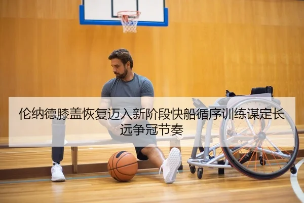 伦纳德膝盖恢复迈入新阶段快船循序训练谋定长远争冠节奏